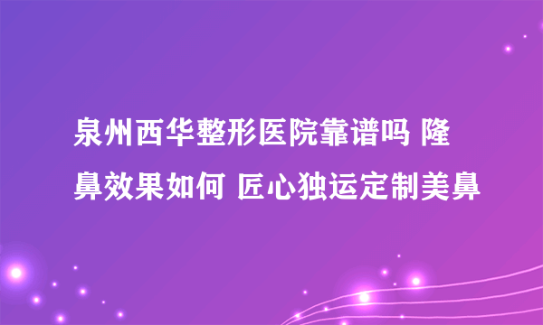 泉州西华整形医院靠谱吗 隆鼻效果如何 匠心独运定制美鼻