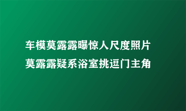 车模莫露露曝惊人尺度照片   莫露露疑系浴室挑逗门主角