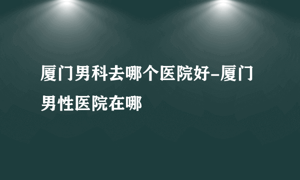 厦门男科去哪个医院好-厦门男性医院在哪