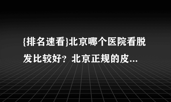 {排名速看}北京哪个医院看脱发比较好？北京正规的皮肤科医院!