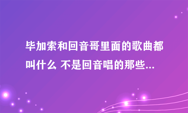 毕加索和回音哥里面的歌曲都叫什么 不是回音唱的那些是毕加索放的