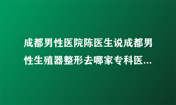 成都男性医院陈医生说成都男性生殖器整形去哪家专科医院比较好？