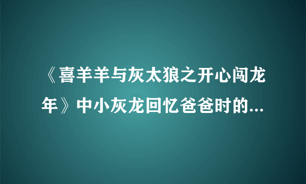 《喜羊羊与灰太狼之开心闯龙年》中小灰龙回忆爸爸时的那首歌叫什么？