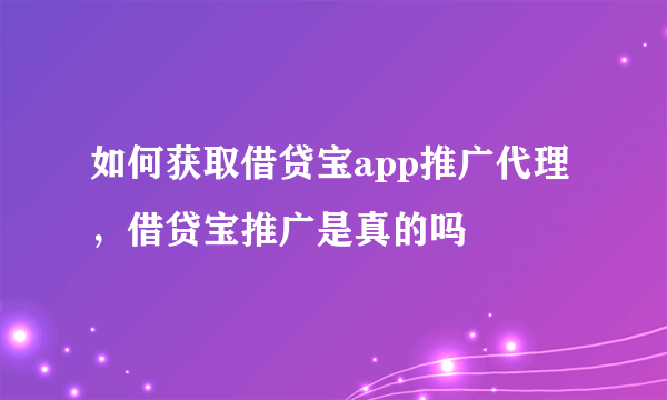 如何获取借贷宝app推广代理，借贷宝推广是真的吗