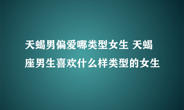 天蝎男偏爱哪类型女生 天蝎座男生喜欢什么样类型的女生