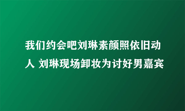 我们约会吧刘琳素颜照依旧动人 刘琳现场卸妆为讨好男嘉宾