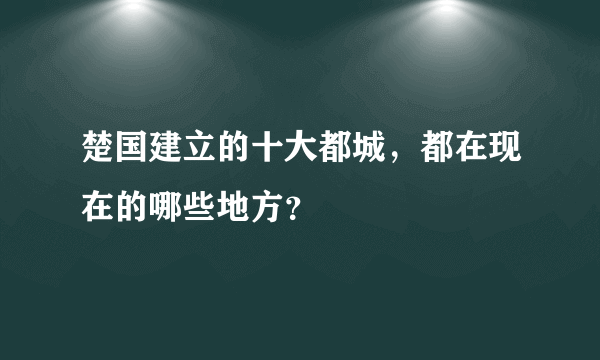 楚国建立的十大都城，都在现在的哪些地方？