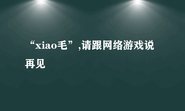 “xiao毛”,请跟网络游戏说再见