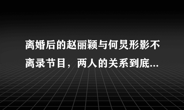 离婚后的赵丽颖与何炅形影不离录节目，两人的关系到底有多亲近？