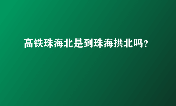 高铁珠海北是到珠海拱北吗？