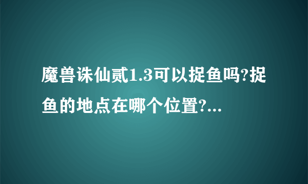 魔兽诛仙贰1.3可以捉鱼吗?捉鱼的地点在哪个位置?知道的请告诉下 感激不尽