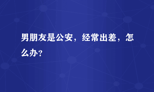 男朋友是公安，经常出差，怎么办？