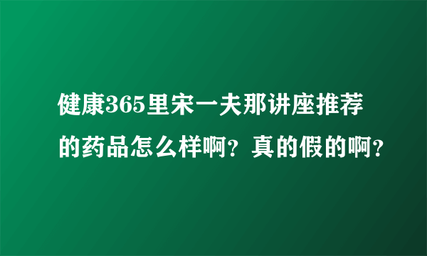 健康365里宋一夫那讲座推荐的药品怎么样啊？真的假的啊？