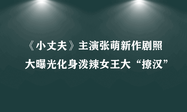 《小丈夫》主演张萌新作剧照大曝光化身泼辣女王大“撩汉”