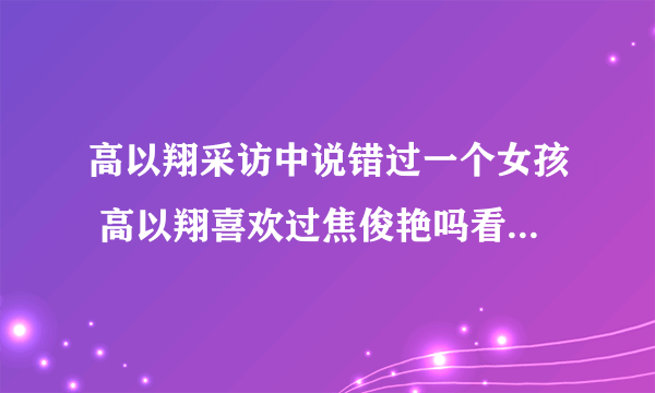 高以翔采访中说错过一个女孩 高以翔喜欢过焦俊艳吗看焦俊艳眼神