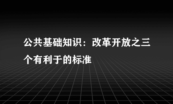 公共基础知识：改革开放之三个有利于的标准