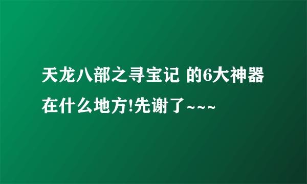 天龙八部之寻宝记 的6大神器在什么地方!先谢了~~~