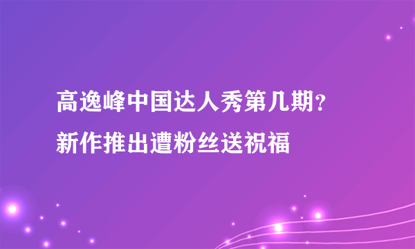 高逸峰中国达人秀第几期？ 新作推出遭粉丝送祝福