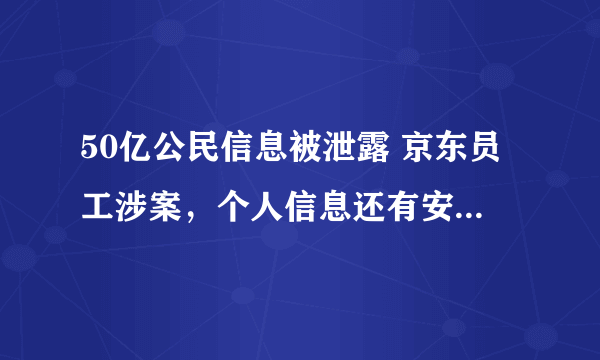 50亿公民信息被泄露 京东员工涉案，个人信息还有安全可言吗