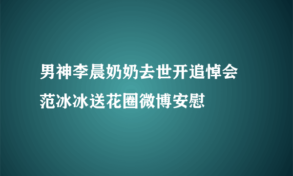 男神李晨奶奶去世开追悼会 范冰冰送花圈微博安慰