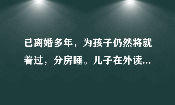 已离婚多年，为孩子仍然将就着过，分房睡。儿子在外读大学。前夫无工作无收入？