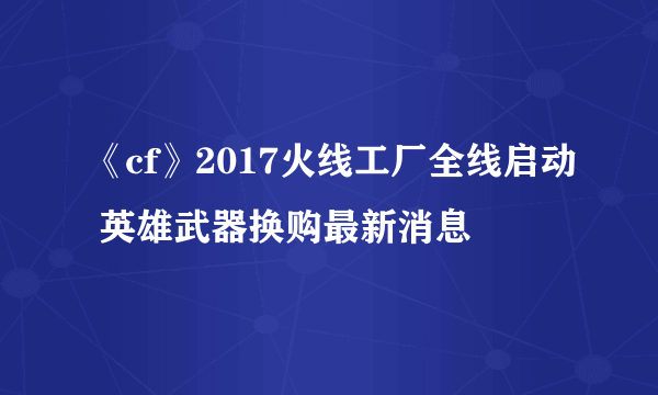 《cf》2017火线工厂全线启动 英雄武器换购最新消息