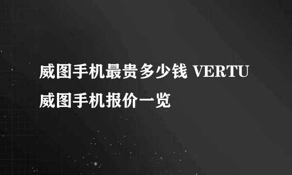 威图手机最贵多少钱 VERTU威图手机报价一览