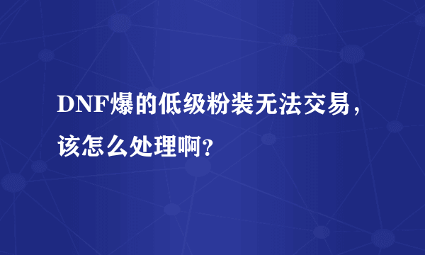 DNF爆的低级粉装无法交易，该怎么处理啊？