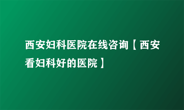 西安妇科医院在线咨询【西安看妇科好的医院】