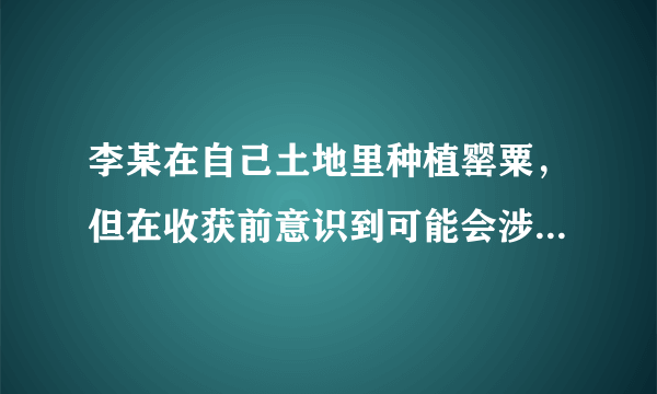 李某在自己土地里种植罂粟，但在收获前意识到可能会涉嫌违法，并将所有罂粟铲除，对于李某可以。（ ）