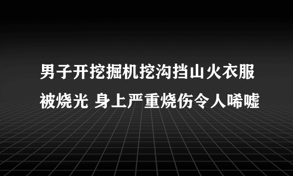 男子开挖掘机挖沟挡山火衣服被烧光 身上严重烧伤令人唏嘘