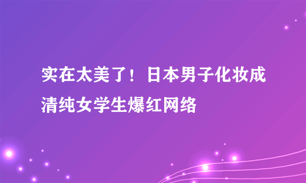 实在太美了！日本男子化妆成清纯女学生爆红网络