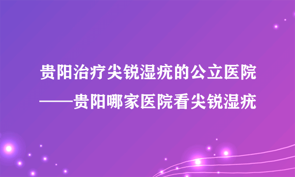 贵阳治疗尖锐湿疣的公立医院——贵阳哪家医院看尖锐湿疣