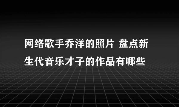 网络歌手乔洋的照片 盘点新生代音乐才子的作品有哪些