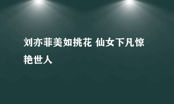 刘亦菲美如挑花 仙女下凡惊艳世人