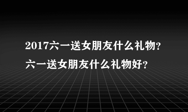 2017六一送女朋友什么礼物？六一送女朋友什么礼物好？