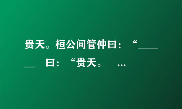 贵天。桓公问管仲曰：“______〞曰：“贵天。〞桓公仰而视天。管仲曰：“所谓天者，非谓苍苍莽莽之天也。君人者以百姓为天，百姓与之那么安，辅之那么强，非之那么危，背之那么亡。……______〞