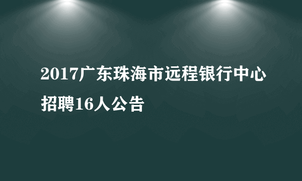 2017广东珠海市远程银行中心招聘16人公告