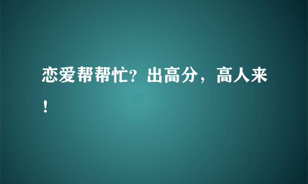 恋爱帮帮忙？出高分，高人来！