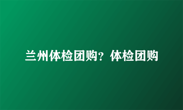 兰州体检团购？体检团购