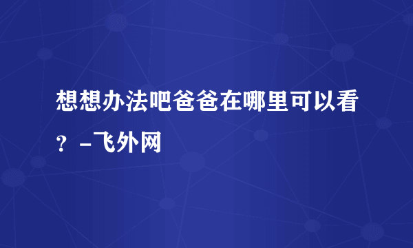 想想办法吧爸爸在哪里可以看？-飞外网