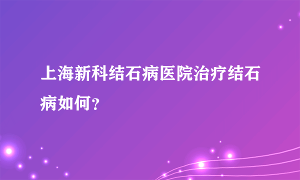 上海新科结石病医院治疗结石病如何？