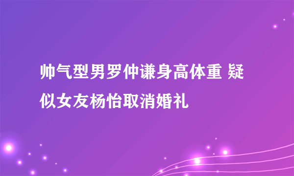 帅气型男罗仲谦身高体重 疑似女友杨怡取消婚礼