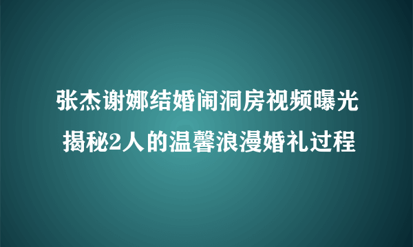 张杰谢娜结婚闹洞房视频曝光 揭秘2人的温馨浪漫婚礼过程