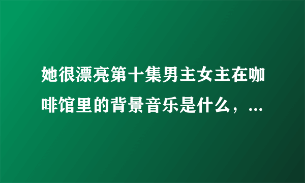 她很漂亮第十集男主女主在咖啡馆里的背景音乐是什么，是一首英文歌叫什么名字?