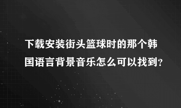 下载安装街头篮球时的那个韩国语言背景音乐怎么可以找到？