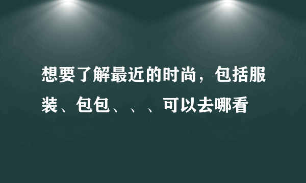 想要了解最近的时尚，包括服装、包包、、、可以去哪看