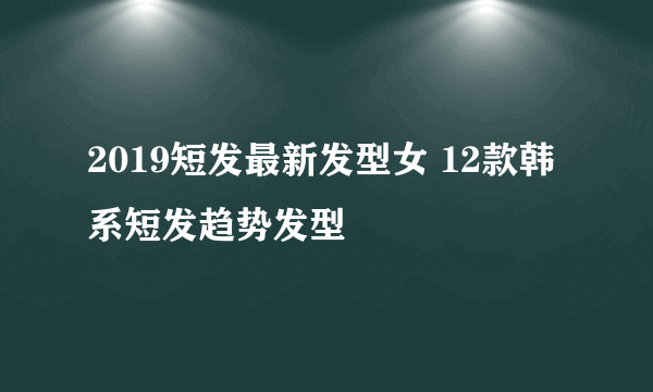 2019短发最新发型女 12款韩系短发趋势发型