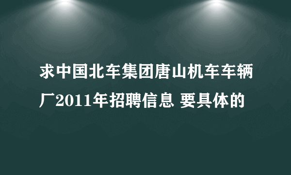 求中国北车集团唐山机车车辆厂2011年招聘信息 要具体的