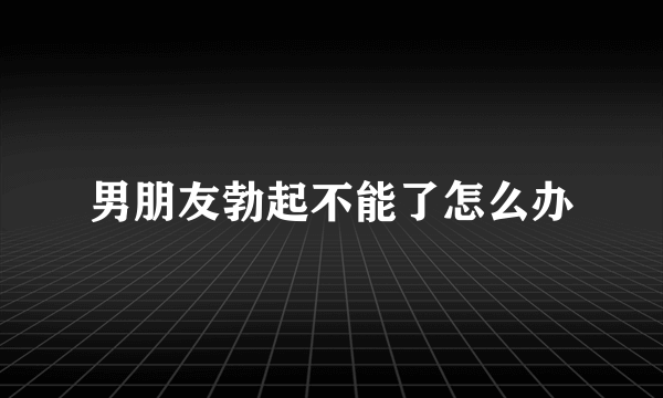 男朋友勃起不能了怎么办